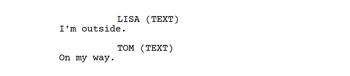 How to Write Text Messages in a Screenplay 6 Screenplay shows LISA (TEXT): “I’m outside.” followed by TOM (TEXT): “On my way.”